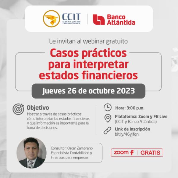 Banco Atlántida y la Cámara de Comercio e Industria de Tegucigalpa (CCIT), le invitan al webinar gratuito “Casos prácticos para interpretar estados financieros”, aprenderá a través de casos prácticos cómo interpretar los estados financieros de su negocio y sabrá que información es importante para la toma de decisiones.     Fecha: jueves 26 de octubre de 2023 Hora: 3:00 p.m. Plataforma: Zoom y FB live (Banco Atlántida y CCIT)