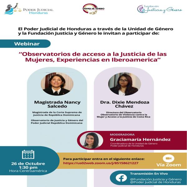 Poder Judicial de Honduras Unidad de Género - Poder Judicial de Honduras Fundación Justicia y Género Le invitan a participar al: Webinar: "Observatorios de acceso a la Justicia de las Mujeres, Experiencias en Iberoamérica" • Con la participación de: - Magistrada Nancy Salcedo - Dra. Dixie Mendoza Chávez - Graciamaría Hernández (Moderadora) 🗓️ Fecha: Jueves 26 de octubre ⏰ Hora Centroamérica: 1:30 p.m  🎥 Transmisión en vivo:  @Fundación Justicia y Género @Poder Judicial de Honduras 🟢 Para participar entra